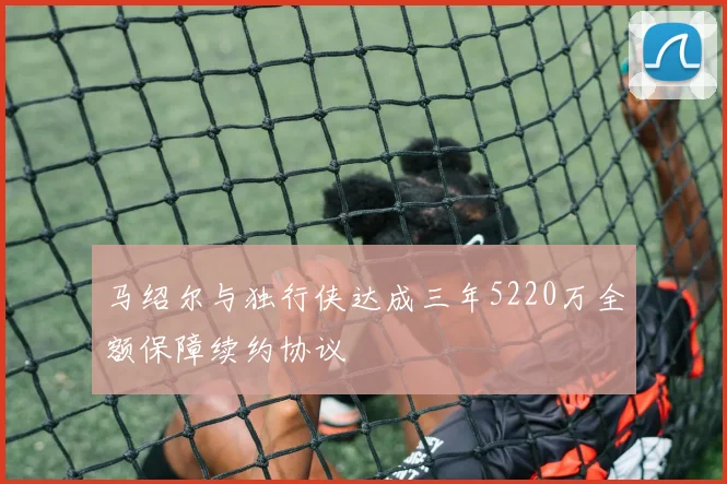 马绍尔与独行侠达成三年5220万全额保障续约协议