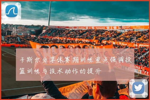 卡斯尔分享休赛期训练重点强调投篮训练与技术动作的提升